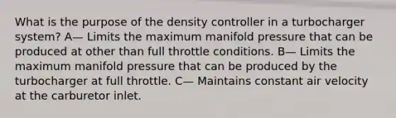 What is the purpose of the density controller in a turbocharger system? A— Limits the maximum manifold pressure that can be produced at other than full throttle conditions. B— Limits the maximum manifold pressure that can be produced by the turbocharger at full throttle. C— Maintains constant air velocity at the carburetor inlet.