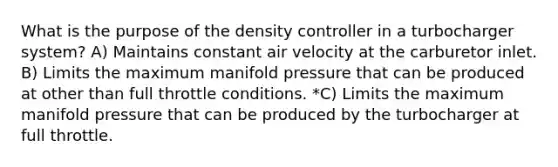 What is the purpose of the density controller in a turbocharger system? A) Maintains constant air velocity at the carburetor inlet. B) Limits the maximum manifold pressure that can be produced at other than full throttle conditions. *C) Limits the maximum manifold pressure that can be produced by the turbocharger at full throttle.