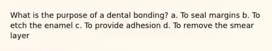 What is the purpose of a dental bonding? a. To seal margins b. To etch the enamel c. To provide adhesion d. To remove the smear layer