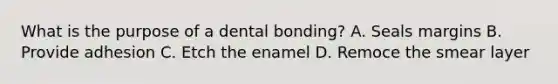 What is the purpose of a dental bonding? A. Seals margins B. Provide adhesion C. Etch the enamel D. Remoce the smear layer