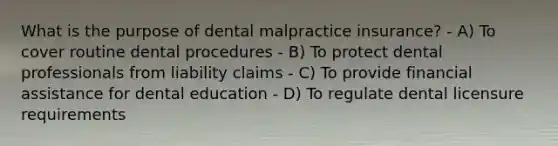 What is the purpose of dental malpractice insurance? - A) To cover routine dental procedures - B) To protect dental professionals from liability claims - C) To provide financial assistance for dental education - D) To regulate dental licensure requirements