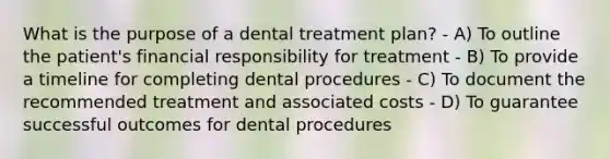 What is the purpose of a dental treatment plan? - A) To outline the patient's financial responsibility for treatment - B) To provide a timeline for completing dental procedures - C) To document the recommended treatment and associated costs - D) To guarantee successful outcomes for dental procedures