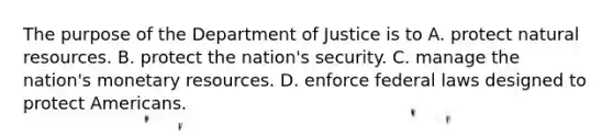 The purpose of the Department of Justice is to A. protect natural resources. B. protect the nation's security. C. manage the nation's monetary resources. D. enforce federal laws designed to protect Americans.