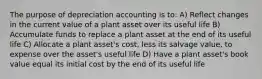 The purpose of depreciation accounting is to: A) Reflect changes in the current value of a plant asset over its useful life B) Accumulate funds to replace a plant asset at the end of its useful life C) Allocate a plant asset's cost, less its salvage value, to expense over the asset's useful life D) Have a plant asset's book value equal its initial cost by the end of its useful life