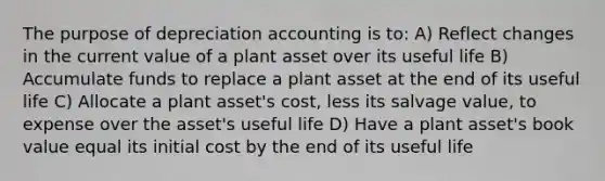 The purpose of depreciation accounting is to: A) Reflect changes in the current value of a plant asset over its useful life B) Accumulate funds to replace a plant asset at the end of its useful life C) Allocate a plant asset's cost, less its salvage value, to expense over the asset's useful life D) Have a plant asset's book value equal its initial cost by the end of its useful life