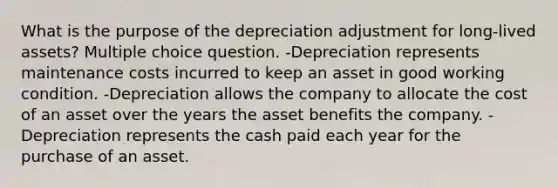 What is the purpose of the depreciation adjustment for long-lived assets? Multiple choice question. -Depreciation represents maintenance costs incurred to keep an asset in good working condition. -Depreciation allows the company to allocate the cost of an asset over the years the asset benefits the company. -Depreciation represents the cash paid each year for the purchase of an asset.