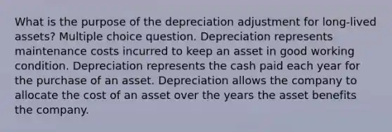 What is the purpose of the depreciation adjustment for long-lived assets? Multiple choice question. Depreciation represents maintenance costs incurred to keep an asset in good working condition. Depreciation represents the cash paid each year for the purchase of an asset. Depreciation allows the company to allocate the cost of an asset over the years the asset benefits the company.