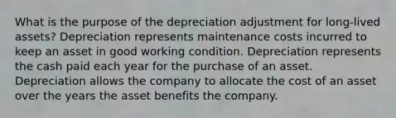 What is the purpose of the depreciation adjustment for long-lived assets? Depreciation represents maintenance costs incurred to keep an asset in good working condition. Depreciation represents the cash paid each year for the purchase of an asset. Depreciation allows the company to allocate the cost of an asset over the years the asset benefits the company.