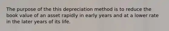 The purpose of the this depreciation method is to reduce the book value of an asset rapidly in early years and at a lower rate in the later years of its life.