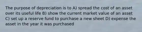 The purpose of depreciation is to A) spread the cost of an asset over its useful life B) show the current market value of an asset C) set up a reserve fund to purchase a new sheet D) expense the asset in the year it was purchased