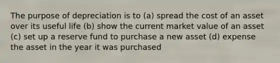 The purpose of depreciation is to (a) spread the cost of an asset over its useful life (b) show the current market value of an asset (c) set up a reserve fund to purchase a new asset (d) expense the asset in the year it was purchased