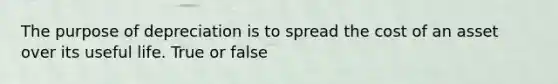 The purpose of depreciation is to spread the cost of an asset over its useful life. True or false