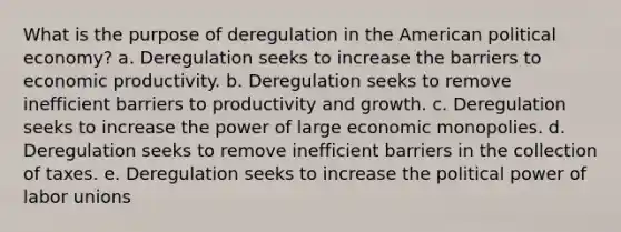 What is the purpose of deregulation in the American political economy? a. Deregulation seeks to increase the barriers to economic productivity. b. Deregulation seeks to remove inefficient barriers to productivity and growth. c. Deregulation seeks to increase the power of large economic monopolies. d. Deregulation seeks to remove inefficient barriers in the collection of taxes. e. Deregulation seeks to increase the political power of labor unions