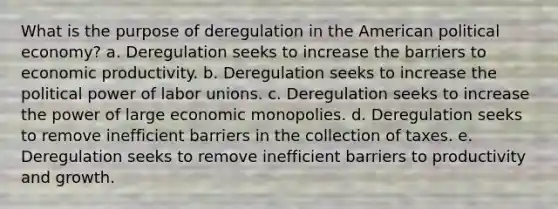 What is the purpose of deregulation in the American political economy? a. Deregulation seeks to increase the barriers to economic productivity. b. Deregulation seeks to increase the political power of labor unions. c. Deregulation seeks to increase the power of large economic monopolies. d. Deregulation seeks to remove inefficient barriers in the collection of taxes. e. Deregulation seeks to remove inefficient barriers to productivity and growth.