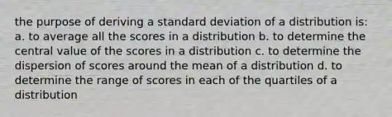 the purpose of deriving a standard deviation of a distribution is: a. to average all the scores in a distribution b. to determine the central value of the scores in a distribution c. to determine the dispersion of scores around the mean of a distribution d. to determine the range of scores in each of the quartiles of a distribution