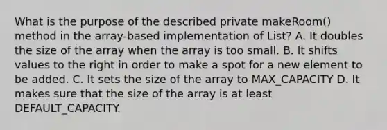 What is the purpose of the described private makeRoom() method in the array-based implementation of List? A. It doubles the size of the array when the array is too small. B. It shifts values to the right in order to make a spot for a new element to be added. C. It sets the size of the array to MAX_CAPACITY D. It makes sure that the size of the array is at least DEFAULT_CAPACITY.