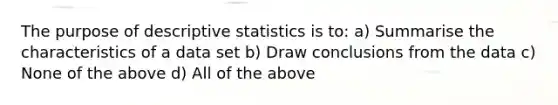 The purpose of <a href='https://www.questionai.com/knowledge/kRTZ1WGkcp-descriptive-statistics' class='anchor-knowledge'>descriptive statistics</a> is to: a) Summarise the characteristics of a data set b) Draw conclusions from the data c) None of the above d) All of the above