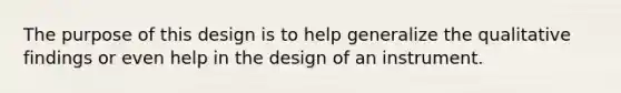 The purpose of this design is to help generalize the qualitative findings or even help in the design of an instrument.