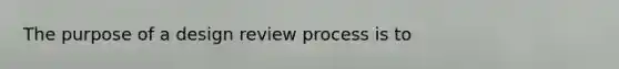 The purpose of a design review process is to