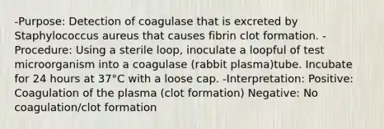 -Purpose: Detection of coagulase that is excreted by Staphylococcus aureus that causes fibrin clot formation. -Procedure: Using a sterile loop, inoculate a loopful of test microorganism into a coagulase (rabbit plasma)tube. Incubate for 24 hours at 37°C with a loose cap. -Interpretation: Positive: Coagulation of the plasma (clot formation) Negative: No coagulation/clot formation