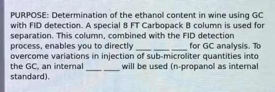 PURPOSE: Determination of the ethanol content in wine using GC with FID detection. A special 8 FT Carbopack B column is used for separation. This column, combined with the FID detection process, enables you to directly ____ ____ ____ for GC analysis. To overcome variations in injection of sub-microliter quantities into the GC, an internal ____ ____ will be used (n-propanol as internal standard).