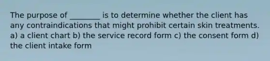 The purpose of ________ is to determine whether the client has any contraindications that might prohibit certain skin treatments. a) a client chart b) the service record form c) the consent form d) the client intake form