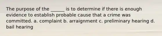 The purpose of the ______ is to determine if there is enough evidence to establish probable cause that a crime was committed. a. complaint b. arraignment c. preliminary hearing d. bail hearing