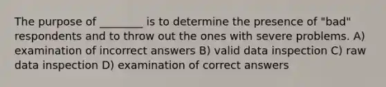 The purpose of ________ is to determine the presence of "bad" respondents and to throw out the ones with severe problems. A) examination of incorrect answers B) valid data inspection C) raw data inspection D) examination of correct answers