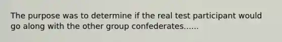 The purpose was to determine if the real test participant would go along with the other group confederates......