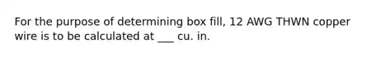 For the purpose of determining box fill, 12 AWG THWN copper wire is to be calculated at ___ cu. in.