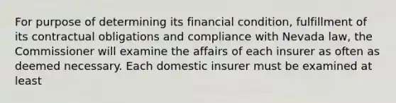 For purpose of determining its financial condition, fulfillment of its contractual obligations and compliance with Nevada law, the Commissioner will examine the affairs of each insurer as often as deemed necessary. Each domestic insurer must be examined at least