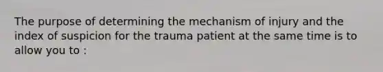 The purpose of determining the mechanism of injury and the index of suspicion for the trauma patient at the same time is to allow you to :