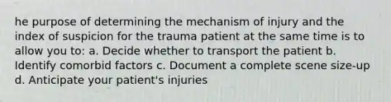 he purpose of determining the mechanism of injury and the index of suspicion for the trauma patient at the same time is to allow you to: a. Decide whether to transport the patient b. Identify comorbid factors c. Document a complete scene size-up d. Anticipate your patient's injuries