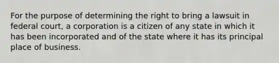 For the purpose of determining the right to bring a lawsuit in federal court, a corporation is a citizen of any state in which it has been incorporated and of the state where it has its principal place of business.