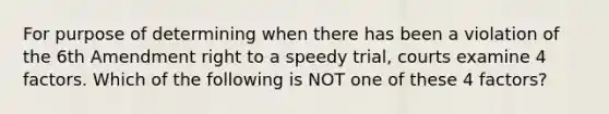 For purpose of determining when there has been a violation of the 6th Amendment right to a speedy trial, courts examine 4 factors. Which of the following is NOT one of these 4 factors?