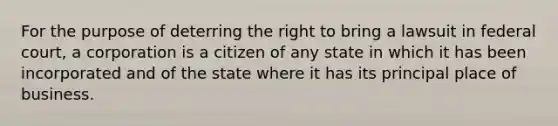 For the purpose of deterring the right to bring a lawsuit in federal court, a corporation is a citizen of any state in which it has been incorporated and of the state where it has its principal place of business.