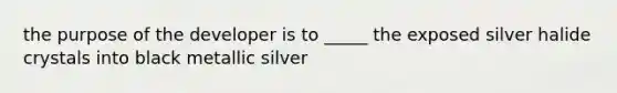 the purpose of the developer is to _____ the exposed silver halide crystals into black metallic silver