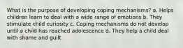 What is the purpose of developing coping mechanisms? a. Helps children learn to deal with a wide range of emotions b. They stimulate child curiosity c. Coping mechanisms do not develop until a child has reached adolescence d. They help a child deal with shame and guilt