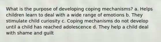 What is the purpose of developing coping mechanisms? a. Helps children learn to deal with a wide range of emotions b. They stimulate child curiosity c. Coping mechanisms do not develop until a child has reached adolescence d. They help a child deal with shame and guilt