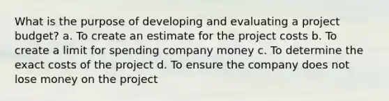 What is the purpose of developing and evaluating a project budget? a. To create an estimate for the project costs b. To create a limit for spending company money c. To determine the exact costs of the project d. To ensure the company does not lose money on the project