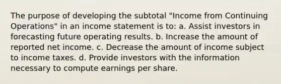 The purpose of developing the subtotal "Income from Continuing Operations" in an income statement is to: a. Assist investors in forecasting future operating results. b. Increase the amount of reported net income. c. Decrease the amount of income subject to income taxes. d. Provide investors with the information necessary to compute earnings per share.