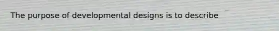 The purpose of developmental designs is to describe