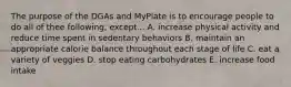 The purpose of the DGAs and MyPlate is to encourage people to do all of thee following, except... A. increase physical activity and reduce time spent in sedentary behaviors B. maintain an appropriate calorie balance throughout each stage of life C. eat a variety of veggies D. stop eating carbohydrates E. increase food intake