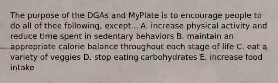 The purpose of the DGAs and MyPlate is to encourage people to do all of thee following, except... A. increase physical activity and reduce time spent in sedentary behaviors B. maintain an appropriate calorie balance throughout each stage of life C. eat a variety of veggies D. stop eating carbohydrates E. increase food intake