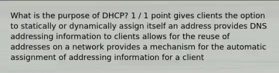 What is the purpose of DHCP? 1 / 1 point gives clients the option to statically or dynamically assign itself an address provides DNS addressing information to clients allows for the reuse of addresses on a network provides a mechanism for the automatic assignment of addressing information for a client