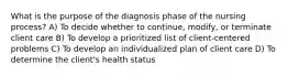 What is the purpose of the diagnosis phase of the nursing process? A) To decide whether to continue, modify, or terminate client care B) To develop a prioritized list of client-centered problems C) To develop an individualized plan of client care D) To determine the client's health status