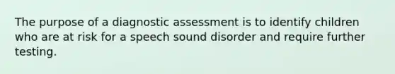 The purpose of a diagnostic assessment is to identify children who are at risk for a speech sound disorder and require further testing.