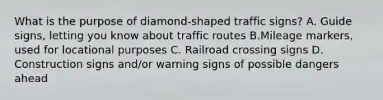 What is the purpose of diamond-shaped traffic signs? A. Guide signs, letting you know about traffic routes B.Mileage markers, used for locational purposes C. Railroad crossing signs D. Construction signs and/or warning signs of possible dangers ahead