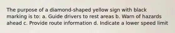 The purpose of a diamond-shaped yellow sign with black marking is to: a. Guide drivers to rest areas b. Warn of hazards ahead c. Provide route information d. Indicate a lower speed limit