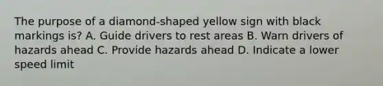 The purpose of a diamond-shaped yellow sign with black markings is? A. Guide drivers to rest areas B. Warn drivers of hazards ahead C. Provide hazards ahead D. Indicate a lower speed limit